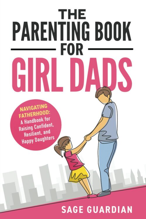 The Parenting Book for Girl Dads: Navigating Fatherhood: A Handbook for Raising Confident, Resilient, and Happy Daughters